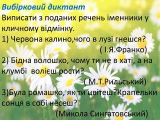 Вибірковий диктант
Виписати з поданих речень іменники у
кличному відмінку.
1) Червона калино,чого в лузі гнешся?
( І.Я.Франко)
2) Бідна волошко, чому ти не в хаті, а на
клумбі волієш рости?
( М.Т.Рильський)
3)Була ромашко, як ти цвітеш?Крапельки
сонця в собі несеш?
(Микола Сингатовський)
 
