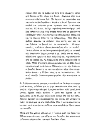 είχαμε σπίτι και να ανέβουμε σιγά σιγά κρυμμένοι κάτω
από δέντρα ψηλά, πάνω στο βουνό. Αρχίσαμε τότε σιγά
σιγά να ανεβαίνουμε διότι ήδη άρχισαν τα αεροπλάνα και
τα πλοία να βομβαρδίζουν. Ψηλά στο βουνό βρήκαμε μια
σπηλιά και μπήκαμε μέσα. Ήμασταν όλοι οι κάτοικοι
περίπου 500 άτομα. Σε λίγο το ραδιόφωνο που είχαμε μαζί
μας καλούσε όλους τους άνδρες πάνω από 16 χρόνων να
καταταγούν στους πλησιέστερους αστυνομικούς σταθμούς
και να πάρουν όπλα για να πολεμήσουν. Τότε όλοι οι
άνδρες άρχισαν να φεύγουν από κοντά μας και να
κατεβαίνουν το βουνό για να καταταγούν. Μείναμε
γυναίκες, παιδιά και ηλικιωμένοι άνδρες μέσα στη σπηλιά.
Τα αεροπλάνα, τα πλοία άρχισαν να βομβαρδίζουν και εκεί
που έπεφταν οι βόμβες άνοιγε η γη. Εκτός από τα πλοία,
αεροπλάνα είχαμε και τους Τούρκους που πυροβολούσαν
από το κάστρο του Αγ. Ιλαρίωνα το οποίο κατείχαν από το
1963. Μέσα σ’ αυτή τη σπηλιά μείναμε και με φόβο πολύ
κοιτάζαμε σιγά σιγά έξω και βλέπαμε ότι εκεί που έπεφταν
οι βόμβες άνοιγε η γη και γκρεμίζονταν όλα γύρω γύρω.
Μόλις έπεφτε η βόμβα επίσης η γη ταρακουνιόταν. Με
αυτό το φόβο λοιπόν πέρασε η πρώτη μέρα και έφτασε το
βράδυ.
To βράδυ ο παππούς μου μας προειδοποίησε ότι έπρεπε να μην
μιλά κανένας καθόλου για να μην ακουγόμαστε έξω από τη
σπηλιά. Γύρω στα μεσάνυχτα όμως ένα παιδάκι πολύ μικρό, δύο
μηνών, άρχισε κλαίει δυνατά. Η μάνα του άρχισε να το
αγκαλιάζει, να το θηλάζει αλλά αυτό έκλεγε όλο και πιο πολύ.
Κάποιοι άρχισαν να διαμαρτύρονται και έλεγαν στη μητέρα να
πνίξει το παιδί για να μην προδοθούν όλοι. Η μάνα αρνιόταν να
το κάνει αυτό και πήρε το παιδί της στην αγκαλιά και έφυγε μέσα
στο σκοτάδι.
Μετά από δύο χρόνια μάθαμε ότι η γυναίκα αυτή είχε βρει έναν
Έλληνα στρατιώτη και την οδήγησε στη Λάπηθο, ένα χωριό που
οι Τούρκοι μέχρι εκείνη τη στιγμή δεν είχαν πάρει.
 
