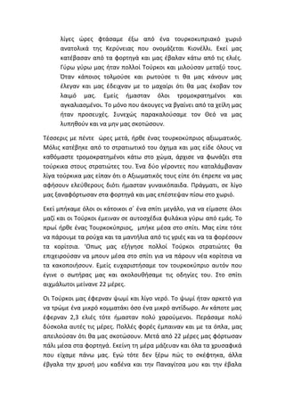 λίγες ώρες φτάσαμε έξω από ένα τουρκοκυπριακό χωριό
ανατολικά της Κερύνειας που ονομάζεται Κιονέλλι. Εκεί μας
κατέβασαν από τα φορτηγά και μας έβαλαν κάτω από τις ελιές.
Γύρω γύρω μας ήταν πολλοί Τούρκοι και μιλούσαν μεταξύ τους.
Όταν κάποιος τολμούσε και ρωτούσε τι θα μας κάνουν μας
έλεγαν και μας έδειχναν με το μαχαίρι ότι θα μας έκοβαν τον
λαιμό μας. Εμείς ήμασταν όλοι τρομοκρατημένοι και
αγκαλιασμένοι. Το μόνο που άκουγες να βγαίνει από τα χείλη μας
ήταν προσευχές. Συνεχώς παρακαλούσαμε τον Θεό να μας
λυπηθούν και να μην μας σκοτώσουν.
Τέσσερις με πέντε ώρες μετά, ήρθε ένας τουρκοκύπριος αξιωματικός.
Μόλις κατέβηκε από το στρατιωτικό του όχημα και μας είδε όλους να
καθόμαστε τρομοκρατημένοι κάτω στο χώμα, άρχισε να φωνάζει στα
τούρκικα στους στρατιώτες του. Ένα δύο γέροντες που καταλάμβαναν
λίγα τούρκικα μας είπαν ότι ο Αξιωματικός τους είπε ότι έπρεπε να μας
αφήσουν ελεύθερους διότι ήμασταν γυναικόπαιδα. Πράγματι, σε λίγο
μας ξαναφόρτωσαν στα φορτηγά και μας επέστεψαν πίσω στο χωριό.
Εκεί μπήκαμε όλοι οι κάτοικοι σ΄ ένα σπίτι μεγάλο, για να είμαστε όλοι
μαζί και οι Τούρκοι έμειναν σε αυτοσχέδια φυλάκια γύρω από εμάς. Το
πρωί ήρθε ένας Τουρκοκύπριος, μπήκε μέσα στο σπίτι. Μας είπε τότε
να πάρουμε τα ρούχα και τα μαντήλια από τις γριές και να τα φορέσουν
τα κορίτσια. ‘Οπως μας εξήγησε πολλοί Τούρκοι στρατιώτες θα
επιχειρούσαν να μπουν μέσα στο σπίτι για να πάρουν νέα κορίτσια να
τα κακοποιήσουν. Εμείς ευχαριστήσαμε τον τουρκοκύπριο αυτόν που
έγινε ο σωτήρας μας και ακολουθήσαμε τις οδηγίες του. Στο σπίτι
αιχμάλωτοι μείνανε 22 μέρες.
Οι Τούρκοι μας έφερναν ψωμί και λίγο νερό. Το ψωμί ήταν αρκετό για
να τρώμε ένα μικρό κομματάκι όσο ένα μικρό αντίδωρο. Αν κάποτε μας
έφερναν 2,3 ελιές τότε ήμασταν πολύ χαρούμενοι. Περάσαμε πολύ
δύσκολα αυτές τις μέρες. Πολλές φορές έμπαιναν και με τα όπλα, μας
απειλούσαν ότι θα μας σκοτώσουν. Μετά από 22 μέρες μας φόρτωσαν
πάλι μέσα στα φορτηγά. Εκείνη τη μέρα μάζευαν και όλα τα χρυσαφικά
που είχαμε πάνω μας. Εγώ τότε δεν ξέρω πώς το σκέφτηκα, άλλα
έβγαλα την χρυσή μου καδένα και την Παναγίτσα μου και την έβαλα
 