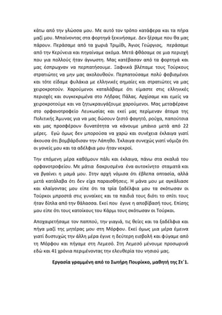κάτω από την γλώσσα μου. Με αυτό τον τρόπο κατάφερα και τα πήρα
μαζί μου. Μπαίνοντας στα φορτηγά ξεκινήσαμε. Δεν ξέραμε που θα μας
πάρουν. Περάσαμε από τα χωριά Τριμίθι, Άγιος Γεώργιος, περάσαμε
από την Κερύνεια και πηγαίναμε ακόμα. Μετά φθάσαμε σε μια περιοχή
που για πολλούς ήταν άγνωστη. Μας κατέβασαν από τα φορτηγά και
μας έσπρωχναν να περπατήσουμε. Ξαφνικά βλέπαμε τους Τούρκους
στρατιώτες να μην μας ακολουθούν. Περπατούσαμε πολύ φοβισμένοι
και τότε είδαμε φυλάκια με ελληνικές σημαίες και στρατιώτες να μας
χειροκροτούν. Χαρούμενοι καταλάβαμε ότι είμαστε στις ελληνικές
περιοχές και συγκεκριμένα στο Λήδρας Πάλας. Αρχίσαμε και εμείς να
χειροκροτούμε και να ζητωκραυγάζουμε χαρούμενοι. Μας μεταφέρανε
στο ορφανοτροφείο Λευκωσίας και εκεί μας περίμεναν άτομα της
Πολιτικής Άμυνας για να μας δώσουν ζεστό φαγητό, ρούχα, παπούτσια
και μας προσφέρουν δυνατότητα να κάνουμε μπάνιο μετά από 22
μέρες. Εγώ όμως δεν μπορούσα να χαρώ και συνέχεια έκλαιγα γιατί
άκουσα ότι βομβάρδισαν την Λάπηθο. Έκλαιγα συνεχώς γιατί νόμιζα ότι
οι γονείς μου και τα αδέλφια μου ήταν νεκροί.
Την επόμενη μέρα καθόμουν πάλι και έκλαιγα, πάνω στα σκαλιά του
ορφανοτροφείου. Με μάτια δακρυσμένα ένα αυτοκίνητο σταματά και
να βγαίνει η μαμά μου. Στην αρχή νόμισα ότι έβλεπα οπτασία, αλλά
μετά κατάλαβα ότι δεν είχα παραισθήσεις. Η μάνα μου με αγκάλιασε
και κλαίγοντας μου είπε ότι τα τρία ξαδέλφια μου τα σκότωσαν οι
Τούρκοι μπροστά στις γυναίκες και τα παιδιά τους διότι το σπίτι τους
ήταν δίπλα από την θάλασσα. Εκεί που έγινε η αποβίβασή τους. Επίσης
μου είπε ότι τους κατοίκους του Κάρμι τους σκότωσαν οι Τούρκοι.
Αποχαιρετήσαμε τον παππού, την γιαγιά, τις θείες και τα ξαδέλφια και
πήγα μαζί της μητέρας μου στη Μόρφου. Εκεί όμως μια μέρα έμεινα
γιατί δυστυχώς την άλλη μέρα έγινε η δεύτερη εισβολή και φύγαμε από
τη Μόρφου και πήγαμε στη Λεμεσό. Στη Λεμεσό μένουμε προσωρινά
εδώ και 41 χρόνια περιμένοντας την ελευθερία του νησιού μας.
Εργασία γραμμένη από το Σωτήρη Πουρίκκο, μαθητή της Στ΄1.
 
