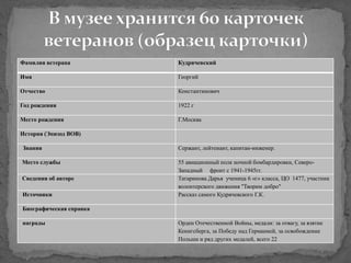 Фамилия ветерана Кудрячевский
Имя Георгий
Отчество Константинович
Год рождения 1922 г
Место рождения Г.Москва
История (Эпизод ВОВ)
Звания Сержант, лейтенант, капитан-инженер.
Место службы 55 авиационный полк ночной бомбардировки, Северо-
Западный фронт с 1941-1945гг.
Сведения об авторе Татаринова Дарья ученица 6 «г» класса, ЦО 1477, участник
волонтерского движения "Творим добро"
Источники Рассказ самого Кудрячевского Г.К.
Биографическая справка
награды Орден Отечественной Войны, медали: за отвагу, за взятие
Кенигсберга, за Победу над Германией, за освобождение
Польши и ряд других медалей, всего 22
 
