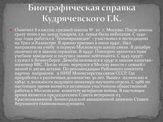  Окончил 8 классов, средней школы № 20 г. Москвы. После школы
сразу пошел на завод токарем, т.к семья была небогатая. С 1940-
1941 годы работал в "Геохимразведке" - участвовал в экспедициях
на Урал и Казахстан. В армию призван в июле 1941г., был
направлен на учебу в первую Московскую школу связи. В декабре
окончил ее в звании сержанта. В 1943г. Повторно закончил тоже
учебное заведение и получил звание лейтенанта. С 1945-1953гг.
служил в Кенигсберге. Демобилизовался в 1954г в звании капитан-
инженер ВВС. После этого вернулся в Москву вместе с семьей с
женой и двумя детьми. По рекомендации Районного комитета
партии направлен в НИИ Министерства связи СССР. Где
проработал в различных должностях 30 лет. Вышел на пенсию в
1984г. в должности ведущего инженера научного отдела. С 1986 по
настоящее время является активным участником общественной
работы в Московском комитете ветеранов войны. В настоящее
время является председателем Совета ветеранов 113
Краснознаменной Ленинградской авиационной дивизии Ставки
Верховного главнокомандующего.
 