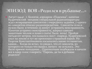  Август 1944г. г. Бологое, аэродром «Подскока", капитан
Кудрячевский -механик специальной радиоаппаратуры
ждал возвращения самолетов с очередного задания, у одного
из самолетов отказал радиопередатчик. Самолеты сели и
нужно было в течении 25 минут устранить неисправность.
Капитан устранил неисправность, накрыл самолет
защитным чехлом и пошел спать( была ночь). Пройдя
пятьдесят метров, послышался свист снаряда, Кудрячевский
упал на землю и тут же произошел страшный взрыв. На
Георгия Константиновича посыпались какие-то ошметки,
камни… Когда он встал, то увидел, что от самолета, из
которого он только что вышел, ничего не осталось. Это
было прямое попадание… Однополчане подбежали и начали
все в один голос говорить: "Парень, да ты в рубашке
родился!"
 