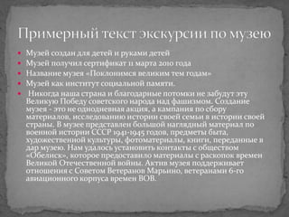  Музей создан для детей и руками детей
 Музей получил сертификат 11 марта 2010 года
 Название музея «Поклонимся великим тем годам»
 Музей как институт социальной памяти.
 Никогда наша страна и благодарные потомки не забудут эту
Великую Победу советского народа над фашизмом. Создание
музея - это не однодневная акция, а кампания по сбору
материалов, исследованию истории своей семьи в истории своей
страны. В музее представлен большой наглядный материал по
военной истории СССР 1941-1945 годов, предметы быта,
художественной культуры, фотоматериалы, книги, переданные в
дар музею. Нам удалось установить контакты с обществом
«Обелиск», которое предоставило материалы с раскопок времен
Великой Отечественной войны. Актив музея поддерживает
отношения с Советом Ветеранов Марьино, ветеранами 6-го
авиационного корпуса времен ВОВ.
 