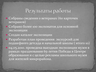  Собраны сведения о ветеранах (60 карточек
ветеранов)
 Собрано более 100 экспонатов для основной
экспозиции
 Создан каталог экспозиции
 Разработан план проведения экскурсий для
подшефного детсада и начальной школы ( итого 10)
 04.05.2010. проведена выездная экспозиция музея в
рамках празднования 65-летия Победы в Центре
образования и с целью рекламы школьного музея
для жителей микрорайона.
 