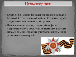  Юбилей 65 - летия Победы советского народа в
Великой Отечественной войне. Создание музея
продиктовано временем, актуально.
 Наша школа молодая, традиций в сфере
патриотического воспитания немного, поэтому
силами администрации, учителей, школьников
решили создать музей.
 