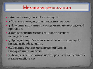  1.Анализ методической литературы.
 2.Создание концепции и положения о музее.
 3.Изучение нормативных документов по исследуемой
проблеме.
 4.Использование метода социологического
исследования.
 5.Проведение работы по этапам: констатирующий,
поисковый, обучающий.
 6.Создание учебно-методической базы и
информационной сети.
 7.Осуществление поиска партнеров по обмену опытом
и взаимодействию.
 