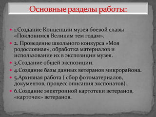  1.Создание Концепции музея боевой славы
«Поклонимся Великим тем годам».
 2. Проведение школьного конкурса «Моя
родословная», обработка материалов и
использование их в экспозиции музея.
 3.Создание общей экспозиции.
 4.Создание базы данных ветеранов микрорайона.
 5.Архивная работа ( сбор фотоматериалов,
документов, процесс описания экспонатов).
 6.Создание электронной картотеки ветеранов,
«карточек» ветеранов.
 
