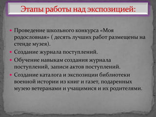  Проведение школьного конкурса «Моя
родословная» ( десять лучших работ размещены на
стенде музея).
 Создание журнала поступлений.
 Обучение навыкам создания журнала
поступлений, записи актов поступлений.
 Создание каталога и экспозиции библиотеки
военной истории из книг и газет, подаренных
музею ветеранами и учащимися и их родителями.
 