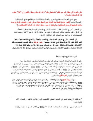 10
‫فٌكم‬ ‫بدي‬ ‫شو‬ ،‫حٌفا‬ ‫إلى‬ ‫بالعودة‬ ً‫أمل‬"‫بكم‬ ً‫حاجت‬ ‫ما‬"‫زي‬ ‫والقدس‬ ‫حٌفا‬ ‫عندي‬ ‫وهللا‬ ‫أنا‬ ،"‫مثل‬"،‫بعض‬
‫مقدسة‬ ‫فلسطٌن‬ ‫كل‬ ‫ألن‬).7
‫الدٌمقراطٌة‬ ‫مفتاح‬ ‫مع‬ ‫مترافقة‬ ‫أشكاله‬ ‫بكافة‬ ‫والنضال‬ ‫التحرٌر‬ ‫مفاتٌح‬ ‫كانت‬ ‫العودة‬ ‫مفتاح‬ ‫ومع‬
‫الداخلٌة‬ ‫والتعددٌة‬(‫ٌوما‬ ‫نرفع‬ ‫فلم‬ ،‫الهادف‬ ‫الحوار‬ ‫وعلى‬ ،‫الدٌمقراطٌة‬ ‫على‬ ‫البداٌة‬ ‫منذ‬ ‫أنفسنا‬ ‫عودنا‬ ‫فنحن‬
‫الفلسطٌنٌة‬ ‫الساحة‬ ‫هذه‬ ‫الغابة‬ ‫منطق‬ ‫ٌسود‬ ‫أن‬ ‫نقبل‬ ‫ولم‬ ،‫فلسطٌنٌٌن‬ ‫وجه‬ ً‫ف‬ ‫فلسطٌنٌا‬ ‫سالحا‬...)8
‫األطفال‬ ‫وعقول‬ ‫الرجال‬ ‫قلوب‬ ً‫ف‬ ‫الفداء‬ ‫نزرع‬ ‫بل‬ ‫النباتات‬ ‫وال‬ ‫فقط‬ ‫األشجار‬ ‫نزرع‬ ‫ال‬ ‫فلسطٌن‬ ً‫ف‬
‫كانت‬ ‫ومهما‬ ، ‫فٌنا‬ ‫إال‬ ‫ٌحٌا‬ ‫ال‬ ‫الوطن‬ ‫فإن‬ ‫هنا‬ ‫من‬ ‫نكون‬ ‫أن‬ ‫علٌنا‬ ‫تب‬ُ‫ك‬ ‫فكما‬ ،‫متماهٌان‬ ‫والقدر‬ ‫الوطن‬ ‫ألن‬
‫األرض‬ ‫لنداء‬ ‫فٌنا‬ ‫القدر‬ ‫استجابة‬ ً‫فه‬ ‫أجله‬ ‫من‬ ‫أو‬ ‫فٌه‬ ‫التضحٌات‬.
‫واألمل‬ ‫والعمل‬ ‫بالنداء‬ ‫واألرواح‬ ‫والعقول‬ ‫النفوس‬ ‫ونزرع‬ ‫بل‬ ‫فقط‬ ‫األرض‬ ‫نزرع‬ ‫ال‬ ‫فلسطٌن‬ ً‫ف‬
‫ٌسمٌها‬ ‫كان‬ ‫كما‬ ‫الربح‬ ‫بساط‬ ‫أوثورة‬ ‫فالثورة‬ ‫لذلك‬ ‫الكبٌر‬‫عرفات‬ ‫ٌاسر‬‫وعرفت‬ ‫والخصب‬ ‫الجدب‬ ‫عرفت‬
‫عن‬ ‫تبحث‬ ‫كانت‬ ‫ومراحلها‬ ‫أطوارها‬ ‫جمٌع‬ ً‫وف‬ ‫وحرثت‬ ‫وتجاوزت‬ ‫وتنقلت‬ ،‫واالنتصارات‬ ‫االنتكاسات‬
‫لفلسطٌن‬ ‫فداء‬ ‫ذلك‬ ‫كل‬ ‫حٌنا‬ ‫والمجنونة‬ ‫أحٌانا‬ ‫الواقعٌة‬ ‫والسٌاسٌات‬ ‫الشافٌة‬ ‫واألجوبة‬ ، ‫الماطرة‬ ‫الغٌمات‬.
‫الملحة‬ ‫وحاجاتنا‬ ‫النضال‬ ‫أدوات‬
‫وبٌن‬ ‫بٌنه‬ ‫فالعناق‬ ،‫العسكري‬ ‫النضال‬ ‫من‬ ،‫للمراحل‬ ‫فهم‬ ً‫ف‬ ‫الماطرة‬ ‫والغٌمات‬ ‫األجوبة‬ ‫ظهرت‬
‫األوجه‬ ‫متعدد‬ ‫النضال‬ ‫إلى‬ ،ً‫السٌاس‬(‫سبق‬ ‫ما‬ ‫مع‬ ً‫واالجتماع‬ ً‫واإلعالم‬ ‫االقتصادي‬...)‫النضال‬ ‫إلى‬ ،
‫والهبات‬ ‫االنتفاضات‬ ‫عبر‬ ‫الجماهٌري‬(‫عام‬ ‫الحجارة‬ ‫انتفاضة‬1987-1993‫عام‬ ‫النفق‬ ‫هبة‬ ‫ثم‬1996‫ثم‬
‫عام‬ ‫األقصى‬ ‫انتفاضة‬2000‫ثم‬#‫غضبة‬_‫الحالٌة‬ ‫هبتها‬ ‫أو‬ ‫القدس‬)‫المتواصلة‬ ‫السلمٌة‬ ‫الشعبٌة‬ ‫والمقاومة‬ ،
‫أبوعٌن‬ ‫زٌاد‬ ‫الشهٌد‬ ‫البطل‬ ‫فٌهم‬ ‫وكان‬ ‫أرواحهم‬ ‫الشهداء‬ ‫من‬ ‫العدٌد‬ ‫سبٌلها‬ ً‫ف‬ ‫دفع‬ ً‫الت‬ ‫المتعددة‬ ‫بؤشكالها‬ ‫الٌوم‬
‫الثوري‬ ‫المجلس‬ ‫عضو‬‫فتح‬ ‫لحركة‬‫بارزا‬ ‫علما‬.
‫سارت‬‫حركة‬(‫فتح‬)‫العام‬ ‫أبواب‬ ‫على‬ ‫أصبحنا‬ ‫أن‬ ‫الى‬ ‫كثٌرا‬ ‫وعانت‬ ‫وأفلحت‬ ، ‫وأخطؤت‬ ‫وأصابت‬
2016،‫وابداع‬ ‫وتطوٌر‬ ‫وتفكر‬ ‫وتؤمل‬ ‫ولنقد‬ ‫للحكمة‬ ‫فٌها‬ ‫نحتاج‬ ً‫الت‬ ‫الخمسٌن‬ ‫األعوام‬ ‫تتجاوز‬ ‫واالنطالقة‬
‫األبواب‬ ‫عن‬ ‫والبحث‬ ‫أبطالها‬ ‫إال‬ ‫ٌحرثها‬ ‫ال‬ ‫فاألرض‬ ‫الغٌث‬ ‫بانتظار‬ ‫ونحن‬ ،ً‫ه‬ ‫كما‬ ‫زالت‬ ‫ما‬ ‫والجعبة‬
‫فقط‬ ‫الدعاء‬ ‫من‬ ‫بكثٌر‬ ‫ألكثر‬ ‫تحتاج‬ ‫المفتوحة‬.
7
‫الدورة‬ ً‫الفلسطٌن‬ ً‫الوطن‬ ‫المجلس‬ ً‫ف‬ ‫الحسن‬ ‫خالد‬ ‫األخ‬ ‫كلمة‬ ‫من‬20،‫والشهداء‬ ‫القدس‬ ‫دورة‬23-
28/9/1991
8
‫عام‬ ‫له‬ ‫كلمة‬ ،‫خلف‬ ‫صالح‬ ‫خطب‬ ‫من‬ ،‫السابق‬ ‫المصدر‬1982‫ص‬ ‫سابقا‬ ‫له‬ ‫المشار‬ ‫الكتاب‬ ً‫ف‬142
 