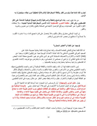 12
‫الدٌمقراطٌة‬ ‫وثقافة‬ ‫لفكر‬ ‫وتإسس‬ ‫المتداعٌة‬ ‫تلك‬ ‫تجارب‬(‫الشراكة‬)‫به‬ ‫سٌتجاوزنا‬ ‫إبطاء‬ ‫دون‬ ‫الحقٌقٌة‬
‫الزمن‬.
‫واجب‬ ‫ٌقع‬ ‫هنا‬ ‫من‬‫والسراطٌة‬ ‫والخطة‬ ‫البرنامج‬ ‫بناء‬(‫اإلستراتٌجٌة‬)‫الكل‬ ‫على‬ ‫الشاملة‬ ‫الوطنٌة‬
‫إطار‬ ً‫وف‬ ،ً‫الفلسطٌن‬‫الفلسطٌنٌة‬ ‫التحرٌر‬ ‫منظمة‬‫الجدٌدة‬ ‫المدنٌة‬ ‫الدٌمقراطٌة‬ ‫األسس‬ ‫ذات‬‫إسفافات‬ ‫بال‬ ،
‫وتشوٌه‬ ‫تخوٌن‬ ‫من‬ ‫والقذارة‬ ‫بالقبح‬ ‫الممتلئة‬ ً‫االجتماع‬ ‫التواصل‬ ‫ومواقع‬ ‫الفضائٌات‬ ‫عبر‬ ‫الكبٌرة‬ ‫األفواه‬
‫وتكفٌر‬.
‫الثقوب‬ ‫استمرت‬ ‫وما‬ ،‫الماء‬ ‫تجمٌع‬ ‫قدرة‬ ‫على‬ ‫ٌتحصل‬ ‫فال‬ ‫بالثقوب‬ ‫ومثقل‬ ‫مخترق‬ ً‫الوطن‬ ‫البٌت‬ ‫إن‬
‫أونتقدم‬ ‫فنرتوي‬ ‫الماء‬ ‫نحصر‬ ‫ان‬ ‫نستطٌع‬ ‫ال‬ ‫إصالح‬ ‫بال‬.
3-‫و‬ ‫القمة‬ ‫عن‬ ‫بعٌدا‬"‫المحترم‬ ‫العضو‬"
‫على‬ ‫فإننا‬ ،‫حصٌنة‬ ‫وطنٌة‬ ‫قلعة‬ ‫لبناء‬ ‫نحتاج‬ ‫وكما‬ ،‫للتمسك‬ ‫كمقدمة‬ ً‫للتخل‬ ‫نحتاج‬ ‫فكما‬ ‫ثالثا‬ ‫أما‬
‫عن‬ ‫بعٌدا‬ ‫الٌومٌة‬ ‫األحداث‬ ‫أخذتنا‬ ‫شك‬ ‫بال‬ ً‫الداخل‬ ‫الفتحوي‬ ً‫الحرك‬ ‫الصعٌد‬(‫هر‬ُ‫ط‬)‫عن‬ ‫وبعٌدا‬ ،‫الفكرة‬
(‫ثقافة‬)‫البعض‬ ‫انتماء‬ ‫محطة‬ ‫لتصبح‬ ،‫خٌر‬ ‫هو‬ ‫بالذي‬ ‫أدنى‬ ‫هو‬ ‫الذي‬ ‫فاستبدلنا‬ ،‫واالنضباط‬ ‫وااللتزام‬ ‫االنتماء‬
‫الفتحوي‬ ‫االنتماء‬ ‫تعرٌف‬ ‫مع‬ ‫ٌتعارض‬ ‫ما‬ ‫وهو‬ ،ً‫شخصان‬ ‫أو‬ ً‫مصلح‬ ‫أو‬ ً‫ذرائع‬ ‫أو‬ ً‫انتقائ‬ ‫طابع‬ ‫ذات‬ ‫فٌنا‬
‫وقضٌتها‬ ‫وزٌتونها‬ ‫وحجارتها‬ ‫وسمائها‬ ‫وترابها‬ ‫لفلسطٌن‬ ‫أنه‬....
‫والجسد‬ ‫تنمو‬ ‫أن‬ ‫الوطنٌة‬ ‫والثقافة‬ ‫لالنتماء‬ ‫وكٌف‬ ،‫ذاك‬ ‫أو‬ ‫لهذا‬ ‫قطعا‬ ‫االنتماء‬ ‫لٌس‬(ً‫التنظٌم‬)‫منهك‬
‫تتآكل‬ ‫والهٌاكل‬ ،‫واإلحباط‬ ‫والٌؤس‬ ‫والسواد‬ ‫بالثقوب‬ ‫ملٌئة‬ ‫والنفوس‬ ،‫األمراض‬ ‫من‬ ً‫ٌعان‬ ً‫التنظٌم‬ ‫والجسد‬
‫تخشع‬ ‫فلسطٌن‬ ‫ولهدف‬ ،‫وتعالى‬ ‫سبحانه‬ ‫هللا‬ ‫لذكر‬ ‫قلوب‬ ‫وال‬ ‫تسمع‬ ‫آذان‬ ‫وال‬ ‫مفتوحة‬ ‫أبواب‬ ‫فال‬!‫لتعاضد‬ ‫وكٌف‬
‫نحو‬ ‫ولٌس‬ ‫القمة‬ ‫نحو‬ ‫ٌتكالب‬ ً‫السٌاس‬ ‫التنظٌم‬ ‫داخل‬ ‫الحراك‬ ‫ومسار‬ ً‫ُبن‬ٌ ‫وتساند‬ ‫وتكاتف‬(‫العضو‬)‫حٌث‬ ‫من‬
ً‫التنظٌم‬ ‫السلم‬ ً‫ف‬ ‫وجوده‬ ‫مكان‬ ‫عن‬ ‫النظر‬ ‫بغض‬ ‫وفعله‬ ‫وأدائه‬ ‫بفكره‬ ‫واالحترام‬ ‫والقٌمة‬ ‫الجبارة‬ ‫الطاقة‬ ‫هو‬.
‫ٌقول‬‫الوزٌر‬ ‫خلٌل‬(‫أبوجهاد‬)‫األربع‬ ‫الذهبٌة‬ ‫القواعد‬ ‫أسماها‬ ‫عما‬ ‫الحجارة‬ ‫أول‬ ‫الرصاص‬ ‫أول‬
‫فتح‬ ‫لحركة‬‫بنا‬ ‫الخاصة‬ ‫العمل‬ ‫قواعد‬ ً‫وه‬"‫الحركة‬ ً‫ف‬ ‫كؤعضاء‬"‫تتمثل‬ ‫أنها‬ ،:ً‫بتبن‬(‫مع‬ ‫الوطنٌة‬ ‫الوحدة‬
‫نحتاج‬ ‫ما‬ ‫األمد‬ ‫طوٌلة‬ ‫الشعب‬ ‫حرب‬ ‫لتحقٌق‬ ‫الطاقات‬ ‫كل‬ ‫توظٌف‬ ً‫ه‬ ‫والثانٌة‬ ،‫األفق‬ ‫ورحابة‬ ‫الصدر‬ ‫اتساع‬
‫الثالثة‬ ‫والقاعدة‬ ،‫الطوٌل‬ ‫والنفس‬ ‫الصبر‬ ‫إلى‬ ‫معها‬:‫والقاعدة‬ ،‫األعداء‬ ‫جبهة‬ ‫تفتٌت‬ ‫على‬ ‫بالعمل‬ ً‫ه‬
‫الرابعة‬:‫األبعاد‬ ‫ذات‬ ‫منطلقاتنا‬ ‫من‬ ‫تنبع‬ ‫بل‬ ،‫مغلقة‬ ‫ضٌقة‬ ‫إقلٌمٌة‬ ‫من‬ ‫تنبع‬ ‫ال‬ ً‫الت‬ ‫قرارنا‬ ‫استقاللٌة‬ ً‫ه‬
‫بد‬ ‫ال‬ ‫ولذا‬ ،‫المعاناة‬ ‫بحجم‬ ‫إحساسا‬ ‫واألكثر‬ ‫باأللم‬ ‫إحساسا‬ ‫األكثر‬ ‫هو‬ ‫الجرح‬ ‫صاحب‬ ‫أن‬ ‫إلى‬ ‫استنادا‬ ‫القومٌة‬
‫جرحه‬ ‫لمعالجة‬ ‫واندفاعا‬ ‫تفاعال‬ ‫األكثر‬ ‫هو‬ ‫ٌكون‬ ‫أن‬)10
10
‫د‬.‫أبوجهاد‬ ،‫حمزة‬ ‫محمد‬:‫رام‬ ،‫الفلسطٌنٌٌن‬ ‫واألدباء‬ ‫للكتاب‬ ‫العام‬ ‫االتحاد‬ ،‫اغتٌاله‬ ‫وأسباب‬ ‫بداٌاته‬ ‫أسرار‬
‫هللا‬-‫فلسطٌن،الطبعة‬8‫عام‬ ،2010‫ص‬180
 