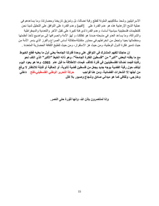 15
ً‫ف‬ ‫ٌساعدهم‬ ‫وما‬ ،‫وحضارتنا‬ ‫تارٌخنا‬ ‫وتمزٌق‬ ‫بل‬ ،‫نضالنا‬ ‫رقبة‬ ‫لقطع‬ ‫الملونة‬ ‫سكاكٌنهم‬ ‫وشحذ‬ ‫االسرائٌلٌٌن‬
‫على‬ ‫القدرة‬ ‫عدم‬ ‫هو‬ ‫هذه‬ ‫اإلرهابٌة‬ ‫الذبح‬ ‫عملٌة‬]‫الفهم‬[‫نحن‬ ‫لدٌنا‬ ‫التحلٌل‬ ‫على‬ ‫التوافق‬ ‫على‬ ‫القدرة‬ ‫وعدم‬
‫والدٌمقراطٌة‬ ‫والتعددٌة‬ ‫اآلخر‬ ‫تقبل‬ ‫على‬ ‫كبٌرة‬ ‫فئة‬ ‫لدى‬ ‫القدرة‬ ‫وعدم‬ ،‫أساسا‬ ‫سٌاسٌة‬ ‫فلسطٌنٌة‬ ‫كتنظٌمات‬
‫أنظمتها‬ ‫تؤخذ‬ ‫مواضٌع‬ ‫إلى‬ ‫وانصرافها‬ ‫األمة‬ ْ‫لهو‬ ‫و‬ ،‫تفككنا‬ ‫هو‬ ‫ضدنا‬ ‫مذبحته‬ ً‫ف‬ ‫العدو‬ ‫ٌساعد‬ ‫وما‬ ،‫والشراكة‬
‫متقابلة‬ ‫محاور‬ ً‫ف‬ ‫انخراطهم‬ ‫من‬ ‫وتجعل‬ ‫بعٌدا‬ ‫ومنظماتها‬-‫من‬ ‫األمة‬ ‫ٌدمر‬ ‫الذي‬ ‫والفرز‬ ‫الصراع‬ ‫أساس‬ ‫متقاتلة‬
‫المتعددة‬ ‫الحضارٌة‬ ‫الثقافة‬ ‫تلطٌخ‬ ‫حٌث‬ ‫ومن‬ ،‫االستقرار‬ ‫هز‬ ‫حٌث‬ ‫ومن‬ ،‫الوطنٌة‬ ‫الدول‬ ‫فكرة‬ ‫تدمٌر‬ ‫حٌث‬.
‫الخٌوط‬ ‫قطع‬ ‫ٌعنٌه‬ ‫ما‬ ‫أول‬ ً‫ٌعن‬ ‫الجامعة‬ ‫فكرتنا‬ ‫وحدة‬ ‫على‬ ‫التوافق‬ ً‫ف‬ ‫المشترك‬ ‫للفهم‬ ‫حاجتنا‬ ‫إن‬
‫البعض‬ ‫ٌظنه‬ ‫ما‬ ‫مع‬"‫أكبر‬"‫من‬"‫الجامعة‬ ‫الفكرة‬ ‫فلسطٌن‬"‫الخٌط‬ ‫ذاته‬ ‫وهو‬ ،"‫األكبر‬"‫نحو‬ ‫التف‬ ‫الذي‬
‫عام‬ ‫قبل‬ ‫ما‬ ‫االنطالقة‬ ‫غٌمات‬ ‫تكاثف‬ ‫فترة‬ ً‫ف‬ ‫كفلسطٌنٌٌن‬ ‫نضالنا‬ ‫فجمد‬ ‫رقابنا‬1965‫الٌوم‬ ‫ٌعود‬ ‫هو‬ ‫وها‬ ،
‫ٌرفع‬ ‫ال‬ ‫لالنتظار‬ ‫قابلة‬ ‫أو‬ ‫إلحاقٌة‬ ‫أو‬ ،‫ثانوٌة‬ ‫قضٌة‬ ‫فلسطٌن‬ ‫من‬ ‫ٌجعل‬ ‫جدٌد‬ ‫بوجه‬ ‫القضٌة‬ ‫رقبة‬ ‫حول‬ ‫لٌلتف‬
‫فواجب‬ ‫هنا‬ ‫ومن‬ ،‫الفضائٌة‬ ‫الشعارات‬ ‫إال‬ ‫أجلها‬ ‫من‬ً‫الفلسطٌن‬ ً‫الوطن‬ ‫التحرٌر‬ ‫حركة‬-‫فتح‬ً‫داخل‬
‫كلل‬ ‫بال‬ ‫وصبور‬ ‫وشجاع‬ ‫صادق‬ ً‫مٌدان‬ ‫هو‬ ‫كما‬ ً‫وثقاف‬ ،ً‫وخارج‬.
‫النصر‬ ‫حتى‬ ‫لثورة‬ ‫وإنها‬ ،‫هللا‬ ‫بإذن‬ ‫لمنتصرون‬ ‫وإنا‬.
 