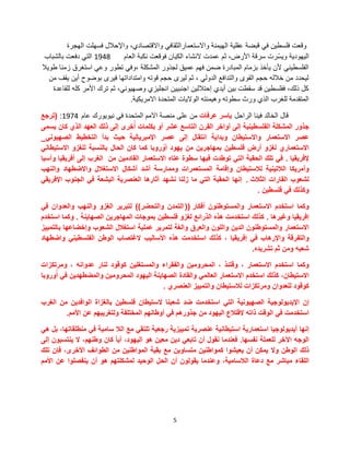 5
‫الهجرة‬ ‫فسهلت‬ ‫واإلحالل‬ ،‫واالقتصادي‬ ً‫واالستعمارالثقاف‬ ‫الهٌمنة‬ ‫عقلٌة‬ ‫قبضة‬ ً‫ف‬ ‫فلسطٌن‬ ‫وقعت‬
‫العام‬ ‫نكبة‬ ‫فوقعت‬ ‫الكٌان‬ ‫النشاء‬ ‫عمدت‬ ‫ثم‬ ،‫األرض‬ ‫سرقة‬ ‫ّرت‬‫س‬ٌ‫و‬ ‫الٌهودٌة‬1948‫بالشباب‬ ‫دفعت‬ ً‫الت‬
‫طوٌال‬ ‫زمنا‬ ‫استغرق‬ ً‫وع‬ ‫تطور‬ ً‫،وف‬ ‫المشكلة‬ ‫لجذور‬ ‫عمٌق‬ ‫فهم‬ ‫ضمن‬ ‫المبادرة‬ ‫بزمام‬ ‫ٌؤخذ‬ ‫ألن‬ ً‫الفلسطٌن‬
‫من‬ ‫ٌقف‬ ‫أٌن‬ ‫بوضوح‬ ‫فٌرى‬ ‫وامتداداتها‬ ‫قوته‬ ‫حجم‬ ‫لٌرى‬ ‫ثم‬ ، ً‫الدول‬ ‫والتدافع‬ ‫القوى‬ ‫حجم‬ ‫خالله‬ ‫من‬ ‫لٌحدد‬
‫للقاعدة‬ ‫كله‬ ‫األمر‬ ‫ترك‬ ‫ثم‬ ،ً‫وصهٌون‬ ‫انجلٌزي‬ ‫اجنبٌٌن‬ ‫إحتاللٌن‬ ‫أٌدي‬ ‫بٌن‬ ‫سقطت‬ ‫قد‬ ‫ففلسطٌن‬ ،‫ذلك‬ ‫كل‬
‫االمرٌكٌة‬ ‫المتحدة‬ ‫الوالٌات‬ ‫وهٌمنته‬ ‫سطوته‬ ‫ورث‬ ‫الذي‬ ‫للغرب‬ ‫المتقدمة‬.
‫الراحل‬ ‫فٌنا‬ ‫الخالد‬ ‫قال‬‫عرفات‬ ‫ٌاسر‬‫عام‬ ‫نٌوٌورك‬ ً‫ف‬ ‫المتحدة‬ ‫االمم‬ ‫منصة‬ ‫على‬ ‫من‬1974:(‫ترجع‬
‫جذور‬‫المشكلة‬‫الفلسطٌنٌة‬‫إلى‬‫أواخر‬‫القرن‬‫التاسع‬‫عشر‬‫أو‬‫بكلمات‬‫خرى‬ُ‫أ‬‫إلى‬‫ذلك‬‫العهد‬‫الذي‬‫كان‬‫ٌسمى‬
‫عصر‬‫االستعمار‬‫واالستٌطان‬‫وبداٌة‬‫انتقال‬‫إلى‬‫عصر‬‫اإلمبرٌالٌة‬‫حٌث‬‫بدأ‬‫التخطٌط‬ً‫الصهٌون‬_
‫االستعماري‬‫لغزو‬‫أرض‬‫فلسطٌن‬‫بمهاجرٌن‬‫من‬‫ٌهود‬‫روبا‬ ُ‫أو‬‫كما‬‫كان‬‫الحال‬‫بالنسبة‬‫للغزو‬ً‫االستٌطان‬
‫إلفرٌقٌا‬.ً‫ف‬‫تلك‬‫الحقبة‬ً‫الت‬‫توطدت‬‫فٌها‬‫سطوة‬‫عتاه‬‫االستعمار‬‫القادمٌن‬‫من‬‫الغرب‬‫إلى‬‫أفرٌقٌا‬‫وآسٌا‬
‫وأمرٌكا‬‫الالتٌنٌة‬‫لالستٌطان‬‫وإقامة‬‫المستعمرات‬‫وممارسة‬‫أشد‬‫أشكال‬‫االستغالل‬‫واالضطهاد‬‫والنهب‬
‫لشعوب‬‫القارات‬‫الثالث‬.‫إنها‬‫الحقبة‬ً‫الت‬‫ما‬‫زلنا‬‫نشهد‬‫آثارها‬‫العنصرٌة‬‫البشعة‬ً‫ف‬‫الجنوب‬ً‫اإلفرٌق‬
‫وكذلك‬ً‫ف‬‫فلسطٌن‬.
‫وكما‬‫استخدم‬‫االستعمار‬‫والمستوطنون‬‫أفكار‬((‫التمدن‬‫والتحضر‬))‫لتبرٌر‬‫الغزو‬‫والنهب‬‫والعدوان‬ً‫ف‬
‫إفرٌقٌا‬‫وغٌرها‬.‫كذلك‬‫استخدمت‬‫هذه‬‫الذرائع‬‫لغزو‬‫فلسطٌن‬‫بموجات‬‫المهاجرٌن‬‫الصهاٌنة‬.‫وكما‬‫استخدم‬
‫االستعمار‬‫والمستوطنون‬‫الدٌن‬‫واللون‬‫والعرق‬‫والغة‬‫لتمرٌر‬‫عملٌة‬‫استغالل‬‫الشعوب‬‫وإخضاعها‬‫بالتمٌٌز‬
‫والتفرقة‬‫واإلرهاب‬ً‫ف‬‫إفرٌقٌا‬،‫كذلك‬‫استخدمت‬‫هذه‬‫األسالٌب‬‫الغتصاب‬‫الوطن‬ً‫الفلسطٌن‬‫واضطهاد‬
‫شعبه‬‫ومن‬‫ثم‬‫تشرٌده‬.
‫وكما‬‫استخدم‬‫االستعمار‬،‫وقتئذ‬،‫المحرومٌن‬‫والفقراء‬‫والمستغلٌن‬‫كوقود‬‫لنار‬‫عدوانه‬،‫ومرتكزات‬
،‫االستٌطان‬‫كذلك‬‫استخدم‬‫االستعمار‬ً‫العالم‬‫والقادة‬‫الصهاٌنة‬‫الٌهود‬‫المحرومٌن‬‫والمضطهدٌن‬ً‫ف‬‫وروبا‬ُ‫أ‬
‫كوقود‬‫للعدوان‬‫ومرتكزات‬‫لالستٌطان‬‫والتمٌٌز‬‫العنصري‬.
‫إن‬‫اإلٌدٌولوجٌة‬‫الصهٌونٌة‬ً‫الت‬‫استخدمت‬‫ضد‬‫شعبنا‬‫الستٌطان‬‫فلسطٌن‬‫بالغزاة‬‫الوافدٌن‬‫من‬‫الغرب‬
‫استخدمت‬ً‫ف‬‫الوقت‬‫ذاته‬‫القتالع‬‫الٌهود‬‫من‬‫جذورهم‬ً‫ف‬‫أوطانهم‬‫المختلفة‬‫ولتغرٌبهم‬‫عن‬‫األمم‬.
‫إنها‬‫أٌدٌولوجٌا‬‫استعمارٌة‬‫استٌطانٌة‬‫عنصرٌة‬‫تمٌٌزٌة‬‫رجعٌة‬ً‫تلتق‬‫مع‬‫الال‬‫سامٌة‬ً‫ف‬،‫منطلقاتها‬‫بل‬ً‫ه‬
‫الوجه‬‫اآلخر‬‫للعملة‬‫نفسها‬.‫فعندما‬‫نقول‬‫أن‬ً‫تابع‬‫دٌن‬‫معٌن‬‫هو‬،‫الٌهود‬‫ًا‬‫ا‬ٌ‫أ‬‫كان‬،‫وطنهم‬‫ال‬‫ٌنتسبون‬‫إلى‬
‫ذلك‬‫الوطن‬‫وال‬‫ٌمكن‬‫أن‬‫ٌعٌشوا‬‫كمواطنٌن‬‫متساوٌن‬‫مع‬‫بقٌة‬‫المواطنٌن‬‫من‬‫الطوائف‬،‫األخرى‬‫فإن‬‫تلك‬
‫اللقاء‬‫مباشر‬‫مع‬‫دعاة‬،‫الالسامٌة‬‫وعندما‬‫ٌقولون‬‫أن‬‫الحل‬‫الوحٌد‬‫لمشكلتهم‬‫هو‬‫أن‬‫ٌنفصلوا‬‫عن‬‫األمم‬
 