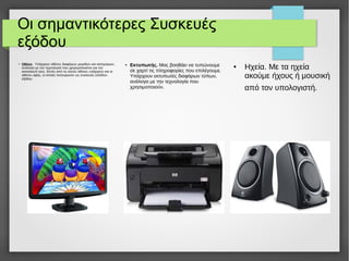 Οι σημαντικότερες Συσκευές
εξόδου
●
Οθόνη. Υπάρχουν οθόνες διαφόρων μεγεθών και κατηγοριών,
ανάλογα με την τεχνολογία που χρησιμοποιείται για την
κατασκευή τους. Εκτός από τις κοινές οθόνες υπάρχουν και οι
οθόνες αφής, οι οποίες λειτουργούν ως συσκευές εισόδου-
εξόδου.
● Εκτυπωτής. Μας βοηθάει να τυπώνουμε
σε χαρτί τις πληροφορίες που επιλέγουμε.
Υπάρχουν εκτυπωτές διαφόρων τύπων,
ανάλογα με την τεχνολογία που
χρησιμοποιούν.
● Ηχεία. Με τα ηχεία
ακούμε ήχους ή μουσική
από τον υπολογιστή.
 
