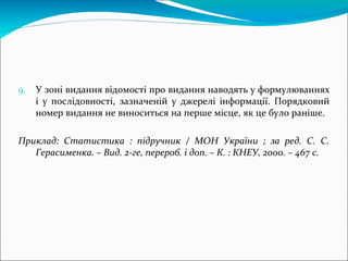 9. У зоні видання відомості про видання наводять у формулюваннях
і у послідовності, зазначеній у джерелі інформації. Порядковий
номер видання не виноситься на перше місце, як це було раніше.
Приклад: Статистика : підручник / МОН України ; за ред. С. С.
Герасименка. – Вид. 2-ге, перероб. і доп. – К. : КНЕУ, 2000. – 467 с.
 