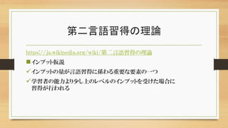 第二言語習得の理論
https://ja.wikipedia.org/wiki/第二言語習得の理論
インプット仮説
インプットの量が言語習得に係わる重要な要素の一つ
学習者の能力より少し上のレベルのインプットを受けた場合に
習得が行われる
 
