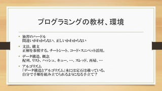 プログラミングの教材、環境
• 独習のハードル
間違いがわからない、正しいかわからない
• 文法、構文
正解を参照する。チートシート、コード・スニペット活用。
• データ構造、概念
配列、リスト、ハッシュ、キュー、…、スレッド、再帰、…
• アルゴリズム
「データ構造とアルゴリズム」本には定石は載っている。
自分で手順を組み立てられるようになる手立て？
 