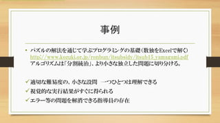 事例
• パズルの解法を通じて学ぶプログラミングの基礎（数独をExcelで解く）
http://www.kozuki.or.jp/ronbun/itsubsidy/itsub15_yamagami.pdf
アルゴリズムは「分割統治」、より小さな独立した問題に切り分ける。
適切な難易度の、小さな設問 一つひとつは理解できる
視覚的な実行結果がすぐに得られる
エラー等の問題を解消できる指導員の存在
http://www.kozuki.or.jp/ronbun/itsubsidy/itsub15_yamagami.pdf
 