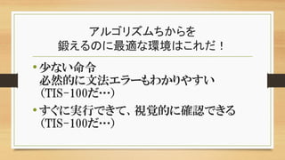 アルゴリズムちからを
鍛えるのに最適な環境はこれだ！
•少ない命令
必然的に文法エラーもわかりやすい
（TIS-100だ…）
•すぐに実行できて、視覚的に確認できる
（TIS-100だ…）
 