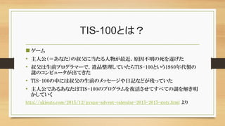 TIS-100とは？
ゲーム
• 主人公（＝あなた）の叔父に当たる人物が最近、原因不明の死を遂げた
• 叔父は生前プログラマーで、遺品整理していたらTIS-100という1980年代製の
謎のコンピュータが出てきた
• TIS-100の中には叔父の生前のメッセージや日記などが残っていた
• 主人公であるあなたはTIS-100のプログラムを復活させてすべての謎を解き明
かしていく
http://akisute.com/2015/12/pyspa-advent-calendar-2015-2015-goty.html より
 