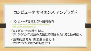 コンピュータ サイエンス アンプラグド
• コンピュータを使わない情報教育
http://www.etext.jp/publish/unplugged.html
http://www.csunplugged.jp/
コンピュータの操作方法、
プログラミング言語の文法に時間を取られることが無い。
論理的思考力、問題解決能力は
プログラミング以外にも役立つ
 