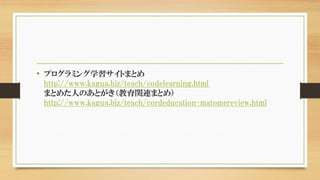 • プログラミング学習サイトまとめ
http://www.kagua.biz/teach/codelearning.html
まとめた人のあとがき（教育関連まとめ）
http://www.kagua.biz/teach/cordeducation-matomereview.html
 