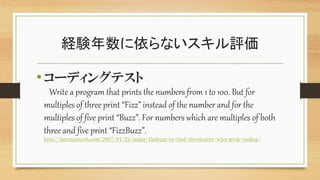 経験年数に依らないスキル評価
•コーディングテスト
Write a program that prints the numbers from 1 to 100. But for
multiples of three print “Fizz” instead of the number and for the
multiples of five print “Buzz”. For numbers which are multiples of both
three and five print “FizzBuzz”.
http://imranontech.com/2007/01/24/using-fizzbuzz-to-find-developers-who-grok-coding/
 
