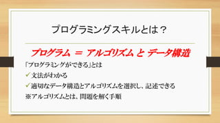 プログラミングスキルとは？
プログラム ＝ アルゴリズム と データ構造
「プログラミングができる」とは
文法がわかる
適切なデータ構造とアルゴリズムを選択し、記述できる
※アルゴリズムとは、問題を解く手順
 