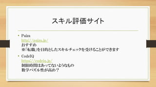 スキル評価サイト
• Paiza
http://paiza.jp/
おすすめ
※「転職」を目的としたスキルチェックを受けることができます
• CodeIQ
https://codeiq.jp/
制限時間はあってないようなもの
数学パズル性が高め？
 