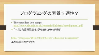 プログラミングの素質？適性？
• The camel has two humps
http://www.eis.mdx.ac.uk/research/PhDArea/saeed/paper1.pdf
「一貫した論理的思考」が可能かどうかが重要
http://credo.asia/2015/04/24/before-education-programing/
ふたこぶらくだグラフ等
 