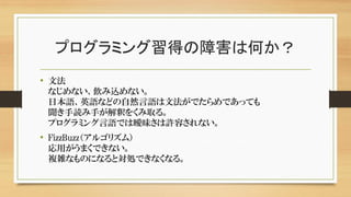 プログラミング習得の障害は何か？
• 文法
なじめない、飲み込めない。
日本語、英語などの自然言語は文法がでたらめであっても
聞き手読み手が解釈をくみ取る。
プログラミング言語では曖昧さは許容されない。
• FizzBuzz（アルゴリズム）
応用がうまくできない。
複雑なものになると対処できなくなる。
 