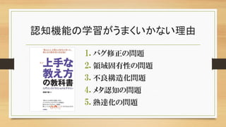 認知機能の学習がうまくいかない理由
1. バグ修正の問題
2. 領域固有性の問題
3. 不良構造化問題
4. メタ認知の問題
5. 熟達化の問題
 