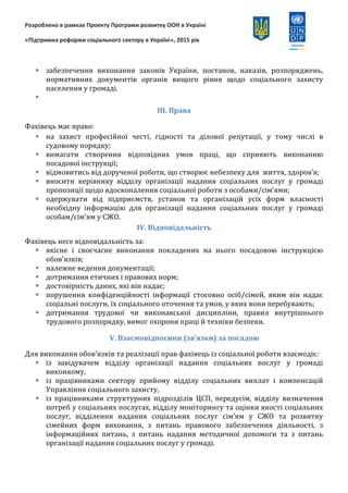 Розроблено в рамках Проекту Програми розвитку ООН в Україні
«Підтримка реформи соціального сектору в Україні», 2015 рік
 сприяння благодійним, релігійним, волонтерським, громадським об’єднанням,
установам та організаціям недержавної форми власності, окремим громадянам,
волонтерам у наданні соціальних послуг соціально-незахищеним членам
громади;
 забезпечення виконання законів України, постанов, наказів, розпоряджень,
нормативних документів органів вищого рівня щодо соціального захисту
населення у громаді.

ІІІ. Права
Фахівець має право:
 на захист професійної честі, гідності та ділової репутації, у тому числі в
судовому порядку;
 вимагати створення відповідних умов праці, що сприяють виконанню
посадової інструкції;
 відмовитись від дорученої роботи, що створює небезпеку для життя, здоров’я;
 вносити керівнику відділу організації надання соціальних послуг у громаді
пропозиції щодо вдосконалення соціальної роботи з особами/сім’ями;
 одержувати від підприємств, установ та організацій усіх форм власності
необхідну інформацію для організації надання соціальних послуг у громаді
особам/сім’ям у СЖО.
ІV. Відповідальність
Фахівець несе відповідальність за:
 якісне і своєчасне виконання покладених на нього посадовою інструкцією
обов’язків;
 належне ведення документації;
 дотримання етичних і правових норм;
 достовірність даних, які він надає;
 порушення конфіденційності інформації стосовно осіб/сімей, яким він надає
соціальні послуги, їх соціального оточення та умов, у яких вони перебувають;
 дотримання трудової чи виконавської дисципліни, правил внутрішнього
трудового розпорядку, вимог охорони праці й техніки безпеки.
V. Взаємовідносини (зв’язки) за посадою
Для виконання обов’язків та реалізації прав фахівець із соціальної роботи взаємодіє:
 із завідувачем відділу організації надання соціальних послуг у громаді
виконкому,
 із працівниками сектору прийому відділу соціальних виплат і компенсацій
Управління соціального захисту,
 із працівниками структурних підрозділів ЦСП, передусім, відділу визначення
потреб у соціальних послугах, відділу моніторингу та оцінки якості соціальних
послуг, відділення надання соціальних послуг сім’ям у СЖО та розвитку
сімейних форм виховання, з питань правового забезпечення діяльності, з
 