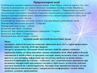 Природоохороні акції
Особлива роль належить природоохоронним акціям, в яких беруть участь як дорослі, так і діти.
Тематика їх різноманітна, але завжди збігається з яскравими подіями сезонів. Наприклад,
“Збережемо ялинки в лісі !“, “Птахи не голодуватимуть взимку!“, “Первоцвітам лісу жити!“
Для посилення позитивного емоційного ставлення дошкільників до природного довкілля, до світу
Природи музичний керівник разом з вихователями готує сценарій природничого свята, який
передбачає участь дітей і батьків.
В календарі ми знаходимо достатню кількість днів присвячених природничим датам:
Міжнародний день водних ресурсів - 22 березня,
Міжнародний день птахів - 1 квітня,
Всесвітній день Землі - 22 квітня,
Всесвітній день охорони навколишнього середовища - 5 червня,
Всесвітній день Моря - 24 вересня,
Міжнародний день захисту тварин - 4 жовтня.
БАТЬКІВСЬКИЙ ЛЕКТОРІЙ ЕКОЛОГІЧНИХ ЗНАНЬ
Мета:
•по-перше, довести батькам на очевидних прикладах роль сім’ї у справі формування
наукових знань і уявлень дітей про природу;
•по-друге, встановити з батьками тісний контакт, який би сприяв успішному
вирішенню інших, не менш важливих завдань виховання дітей. Щоб зробити батьків
союзниками в нашій роботі, до програми лекторію можна включити теми, в яких слід
прагнути дати вичерпну інформацію про екологічну проблему на різних рівнях,
показати її вирішення як в цілому - глобально, так і за регіональним принципом при
активному використанні краєзнавчого матеріалу. Крім цього, до виступів доцільно
залучати спеціалістів з певної проблеми. Лекторій може працювати один раз на два
місяці протягом навчального року і завершуватися конференцією з метою обміну
досвідом, думками, пропозиціями.
 