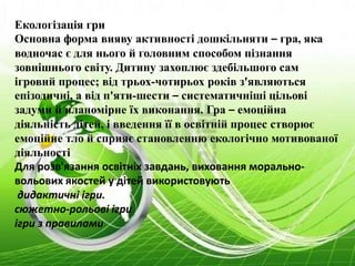 Екологізація гри
Основна форма вияву активності дошкільняти – гра, яка
водночас є для нього й головним способом пізнання
зовнішнього світу. Дитину захоплює здебільшого сам
ігровий процес; від трьох-чотирьох років з'являються
епізодичні, а від п'яти-шести – систематичніші цільові
задуми й планомірне їх виконання. Гра – емоційна
діяльність дітей, і введення її в освітній процес створює
емоційне тло й сприяє становленню екологічно мотивованої
діяльності
Для розв'язання освітніх завдань, виховання морально-
вольових якостей у дітей використовують
дидактичні ігри.
сюжетно-рольові ігри
ігри з правилами
 