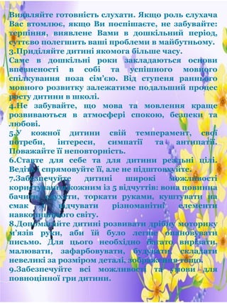 Виявляйте готовність слухати. Якщо роль слухача
Вас втомлює, якщо Ви поспішаєте, не забувайте:
терпіння, виявлене Вами в дошкільний період‚
суттєво полегшить ваші проблеми в майбутньому.
3.Приділяйте дитині якомога більше часу.
Саме в дошкільні роки закладаються основи
впевненості в собі та успішного мовного
спілкування поза сім’єю. Від ступеня раннього
мовного розвитку залежатиме подальший процес
росту дитини в школі.
4.Не забувайте, що мова та мовлення краще
розвиваються в атмосфері спокою‚ безпеки та
любові.
5.У кожної дитини свій темперамент, свої
потреби, інтереси, симпатії та антипатії.
Поважайте її неповторність.
6.Ставте для себе та для дитини реальні цілі.
Ведіть і спрямовуйте її‚ але не підштовхуйте.
7.Забезпечуйте дитині широкі можливості
користування кожним із 5 відчуттів: вона повинна
бачити‚ слухати, торкати руками‚ куштувати на
смак і відчувати різноманітні елементи
навколишнього світу.
8.Допомагайте дитині розвивати дрібну моторику
м’язів руки‚ аби їй було легше опановувати
письмо. Для цього необхідно багато вирізати‚
малювати, зафарбовувати, будувати, складати
невеликі за розміром деталі‚ зображення тощо.
9.Забезпечуйте всі можливості та умови для
повноцінної гри дитини.
 