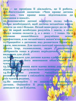 Гра — це провідна її діяльність, це її робота.
Л.С.Виготський зазначав: «Чим краще дитина
грається, тим краще вона підготовлена до
навчання в школі».
10.Допомагайте дитині осягнути склад числа.
Немає необхідності, щоб дитина механічно могла
лічити до 100 і більше. Нехай вона рахує до 10—20,
але їй вкрай необхідно розуміти і знати‚ з яких
чисел можна скласти 5, а з яких — 7 тощо. Це є
основою понятійного розуміння основ
арифметики, а не механічного запам’ятовування.
11.Працюйте з дитиною над розвитком її пам’яті,
уваги‚ мислення. Для цього сьогодні пропонується
багато ігор‚ головоломок, задач у малюнках,
лабіринтів тощо в різних періодичних та інших
виданнях для дітей.
12.Запровадьте для дитини вдома єдиний режим і
дотримуйтеся його виконання обов’язково (всі
члени родини).
13.Дитина повинна мати вдома певне доручення і
відповідати за результат його виконання.
14.Необхідною умовою емоційно-вольового
розвитку дитини є спільність вимог до неї з боку
усіх членів родини‚
15.Не завищуйте і не занижуйте самооцінку
дитини. Оцінюйте її результати адекватно і
доводьте це до її відома.
 