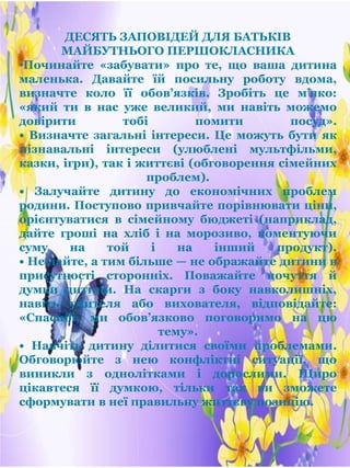 ДЕСЯТЬ ЗАПОВІДЕЙ ДЛЯ БАТЬКІВ
МАЙБУТНЬОГО ПЕРШОКЛАСНИКА
•Починайте «забувати» про те, що ваша дитина
маленька. Давайте їй посильну роботу вдома,
визначте коло її обов’язків. Зробіть це м’яко:
«який ти в нас уже великий, ми навіть можемо
довірити тобі помити посуд».
• Визначте загальні інтереси. Це можуть бути як
пізнавальні інтереси (улюблені мультфільми,
казки, ігри), так і життєві (обговорення сімейних
проблем).
• Залучайте дитину до економічних проблем
родини. Поступово привчайте порівнювати ціни,
орієнтуватися в сімейному бюджеті (наприклад,
дайте гроші на хліб і на морозиво, коментуючи
суму на той і на інший продукт).
• Не лайте, а тим більше — не ображайте дитини в
присутності сторонніх. Поважайте почуття й
думки дитини. На скарги з боку навколишніх,
навіть учителя або вихователя, відповідайте:
«Спасибі, ми обов’язково поговоримо на цю
тему».
• Навчіть дитину ділитися своїми проблемами.
Обговорюйте з нею конфліктні ситуації, що
виникли з однолітками і дорослими. Щиро
цікавтеся її думкою, тільки так ви зможете
сформувати в неї правильну життєву позицію.
 
