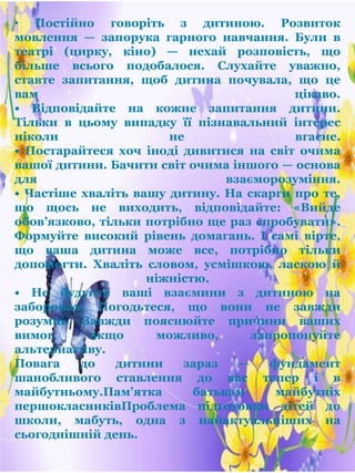 • Постійно говоріть з дитиною. Розвиток
мовлення — запорука гарного навчання. Були в
театрі (цирку, кіно) — нехай розповість, що
більше всього подобалося. Слухайте уважно,
ставте запитання, щоб дитина почувала, що це
вам цікаво.
• Відповідайте на кожне запитання дитини.
Тільки в цьому випадку її пізнавальний інтерес
ніколи не вгасне.
• Постарайтеся хоч іноді дивитися на світ очима
вашої дитини. Бачити світ очима іншого — основа
для взаєморозуміння.
• Частіше хваліть вашу дитину. На скарги про те,
що щось не виходить, відповідайте: «Вийде
обов’язково, тільки потрібно ще раз спробувати».
Формуйте високий рівень домагань. І самі вірте,
що ваша дитина може все, потрібно тільки
допомогти. Хваліть словом, усмішкою, ласкою й
ніжністю.
• Не будуйте ваші взаємини з дитиною на
заборонах. Погодьтеся, що вони не завжди
розумні. Завжди пояснюйте причини ваших
вимог, якщо можливо, запропонуйте
альтернативу.
Повага до дитини зараз — фундамент
шанобливого ставлення до вас тепер і в
майбутньому.Пам’ятка батькам майбутніх
першокласниківПроблема підготовки дітей до
школи, мабуть, одна з найактуальніших на
сьогоднішній день.
 