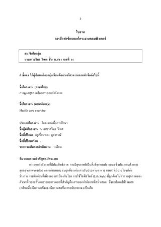 2
ใบงาน
การจัดทาข้อเสนอโครงงานคอมพิวเตอร์
คาชี้แจง ให้ผู้เรียนแต่ละกลุ่มเขียนข้อเสนอโครงงานตามหัวข้อต่อไปนี้
ชื่อโครงงาน (ภาษาไทย)
การดูแลสุขภาพโดยการออกกาลังกาย
ชื่อโครงงาน (ภาษาอังกฤษ)
Health care exercise
ประเภทโครงงาน โครงงานเพื่อการศึกษา
ชื่อผู้ทาโครงงาน นางสาวสริตา วิเทศ
ชื่อที่ปรึกษา ครูเขื่อนทอง มูลวรรณ์
ชื่อที่ปรึกษาร่วม -
ระยะเวลาในการดาเนินงาน 1 เดือน
ที่มาและความสาคัญของโครงงาน
การออกกาลังกายที่มีประสิทธิภาพ การมีสุขภาพดีเป็นสิ่งที่ทุกคนปรารถนา ซึ่งประกอบด้วยการ
ดูแลสุขภาพของตัวเราเองอย่างเหมาะสมถูกต้อง เช่น การรับประทานอาหาร อาหารที่มีประโยชน์ต่อ
ร่างกาย การพักผ่อนที่เพียงพอ การป้ องกันโรค การใช้ไลฟ์สไตล์ (Life Style) ที่ถูกต้องไม่ทาลายสุขภาพของ
ตัวเราทั้งระยะสั้นและระยะยาว และที่สาคัญคือ การออกกาลังกายที่สม่าเสมอ ซึ่งจะส่งผลให้ร่างกาย
(กล้ามเนื้อ)มีความแข็งแรง มีความสดชื่น กระฉับกระเฉง เป็นต้น
สมาชิกในกลุ่ม
นางสาวสริตา วิเทศ ชั้น ม.6/14 เลขที่ 14
 