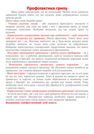 Профілактика грипу
Вірус грипу небезпечний, але не всесильний. Можна легко уникнути
зараження грипом навіть під час епідемії, якщо дотримуватись кількох
простих речей.
Навіть якщо ознак хвороби немає:
- Уникати скупчень людей – аби зменшити вірогідність контактів із
хворими людьми, при тому що деякі з них є заразними навіть до появи
очевидних симптомів. Особливо актуально під час сезону грипу та
епідемій.
- Користуватися одноразовими масками при необхідності – щоб захистити
себе чи оточуючих від зараження. Маска ефективна, тільки якщо вона
прикриває рот і ніс. Важливо пам'ятати, що у будь-якому випадку маску
потрібно замінити, як тільки вона стане вологою чи забрудниться.
Найкраще користуватися стандартними хірургічними масками, що мають
вологостійку поверхню і довго залишаються ефективними.
- Регулярно провітрювати приміщення і робити вологе прибирання – як у
помешканні, так і в робочих приміщеннях, щоб не залишати навколо себе
живі віруси й бактерії, що можуть залишатися активними впродовж годин
після перебування у приміщенні хворої людини.
- Повноцінно харчуватися, висипатися, уникати перевтоми – для
підвищення опірної здатності організму. Це збільшить шанси запобігти як
зараженню, так і важким формам хвороби та її ускладненням.
- Мати чисті руки – інфекція потрапляє в організм через рот, ніс та очі, яких
ви час від часу торкаєтесь руками. Тими ж руками ви тримаєте гроші чи
тримаєтесь за поручні, де кілька годин зберігаються в активному стані
віруси і бактерії, що залишились від дотиків рук інших людей. Тому
необхідно часто мити руки з милом або обробляти їх дезінфікуючим гелем
із вмістом спирту.
- Користуватися тільки одноразовими паперовими серветками і рушниками
– як після миття рук, так і для того, щоб прикрити обличчя під час кашлю, а
також при нежиті. Використані серветки необхідно одразу викидати у
смітник, оскільки вони також можуть стати джерелом зараження.
Вакцинація: найефективніший засіб захисту
 