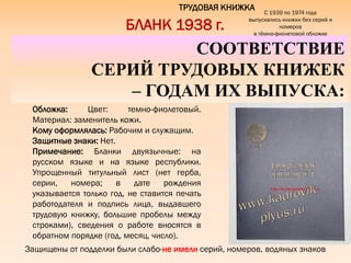 Защищены от подделки были слабо-не имели серий, номеров, водяных знаков
ТРУДОВАЯ КНИЖКА
СООТВЕТСТВИЕ
СЕРИЙ ТРУДОВЫХ КНИЖЕК
– ГОДАМ ИХ ВЫПУСКА:
БЛАНК 1938 г.
Обложка: Цвет: темно-фиолетовый.
Материал: заменитель кожи.
Кому оформлялась: Рабочим и служащим.
Защитные знаки: Нет.
Примечание: Бланки двуязычные: на
русском языке и на языке республики.
Упрощенный титульный лист (нет герба,
серии, номера; в дате рождения
указывается только год, не ставится печать
работодателя и подпись лица, выдавшего
трудовую книжку, большие пробелы между
строками), сведения о работе вносятся в
обратном порядке (год, месяц, число).
С 1939 по 1974 года
выпускались книжки без серий и
номеров
в тѐмно-фиолетовой обложке
 