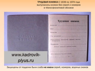 Защищены от подделки были слабо-не имели серий, номеров, водяных знаков
ТРУДОВАЯ КНИЖКА С 1939 по 1974 года
выпускались книжки без серий и номеров
в тѐмно-фиолетовой обложке
 