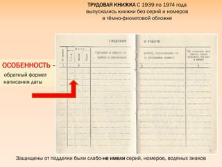 Защищены от подделки были слабо-не имели серий, номеров, водяных знаков
ТРУДОВАЯ КНИЖКА С 1939 по 1974 года
выпускались книжки без серий и номеров
в тѐмно-фиолетовой обложке
ОСОБЕННОСТЬ –
обратный формат
написания даты
 