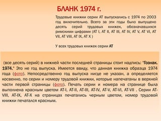 (все десять серий) в нижней части последней страницы стоит надпись: "Гознак.
1974." Это не год выпуска. Имеется ввиду, что данная книжка образца 1974
года (фото). Непосредственно год выпуска нигде не указан, а определяется
косвенно, по серии и номеру трудовой книжки, которые напечатаны в верхней
части первой страницы (фото). Печать серии и номера на странице была
выполнена красным цветом АТ-I, АТ-II, АТ-III, АТ-IV, АТ-V, АТ-VI, АТ-VII . Серии АТ-
VIII, АТ-IX, АТ-X на страницах печатались черным цветом, номер трудовой
книжки печатался красным.
БЛАНК 1974 г.
Трудовые книжки серии АТ выпускались с 1974 по 2003
год включительно. Всего за эти годы было выпущено
десять серий трудовых книжек, обозначавшихся
римскими цифрами (АТ I, АТ II, АТ III, АТ IV, АТ V, АТ VI, АТ
VII, АТ VIII, АТ IX, АТ X )
У всех трудовых книжек серии АТ
 