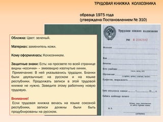ТРУДОВАЯ КНИЖКА КОЛХОЗНИКА
образца 1975 года
(утверждена Постановлением № 310)
Обложка: Цвет: зеленый.
Материал: заменитель кожи.
Кому оформлялась: Колхозникам.
Защитные знаки: Есть: на просвете по всей странице
видны «косички» – змеевидно изогнутые линии.
Примечание: В ней указывались трудодни. Бланки
были двуязычные: на русском и на языке
республики. Продолжать записи в этой трудовой
книжке не нужно. Заведите этому работнику новую
трудовую.
Внимание!
Если трудовая книжка велась на языке союзной
республики, записи должны были быть
продублированы на русском.
 