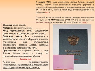 С января 2004 года изменилась форма бланка трудовой
книжки. Бланки стали выпускаться меньшего формата, в
тѐмно-серой, плотной обложке и пронумеровываться сериями
ТК (ТК, ТК I, ТК II, ТК III). В таком виде они выпускаются и по
сей день (фото).
В нижней части последней страницы трудовых книжек серии
ТК надпись: "© МПФ Гознака. 2003. В.". Это не год выпуска,
надпись означает, что книжка образца 2003 года (фото).
Обложка: Цвет: серый.
Материал: заменитель кожи.
Кому оформляется: Всем сотрудникам,
работающим в российских организациях.
Защитные знаки: Есть: светящаяся в
ультрафиолете надпись «Трудовая книжка»,
специальный шов, исключающий
возможность замены листов, водяные
знаки в виде аббревиатуры «ТК».
Примечание: На титульном листе – герб
России. Имеет серию и номер. На
последней странице отметка «Гознак».
Внимание!
Постоянные представительства
иностранных организаций в России также
ведут трудовые книжки работников.
 