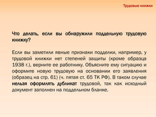 Трудовые книжки
Что делать, если вы обнаружили поддельную трудовую
книжку?
Если вы заметили явные признаки подделки, например, у
трудовой книжки нет степеней защиты (кроме образца
1938 г.), верните ее работнику. Объясните ему ситуацию и
оформите новую трудовую на основании его заявления
(образец на стр. 61) (ч. пятая ст. 65 ТК РФ). В таком случае
нельзя оформлять дубликат трудовой, так как исходный
документ заполнен на поддельном бланке.
 