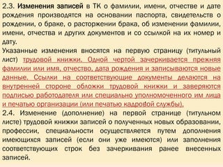 2.3. Изменения записей в ТК о фамилии, имени, отчестве и дате
рождения производятся на основании паспорта, свидетельств о
рождении, о браке, о расторжении брака, об изменении фамилии,
имени, отчества и других документов и со ссылкой на их номер и
дату.
Указанные изменения вносятся на первую страницу (титульный
лист) трудовой книжки. Одной чертой зачеркивается прежняя
фамилии или имя, отчество, дата рождения и записываются новые
данные. Ссылки на соответствующие документы делаются на
внутренней стороне обложки трудовой книжки и заверяются
подписью работодателя или специально уполномоченного им лица
и печатью организации (или печатью кадровой службы).
2.4. Изменение (дополнение) на первой странице (титульном
листе) трудовой книжки записей о полученных новых образовании,
профессии, специальности осуществляется путем дополнения
имеющихся записей (если они уже имеются) или заполнения
соответствующих строк без зачеркивания ранее внесенных
записей.
,
 