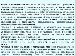 3.1. В графе 3 раздела "Сведения о работе" трудовой книжки в виде заголовка
указывается полное наименование организации, а также сокращенное наименование
организации (при его наличии).
Под этим заголовком в графе 1 ставится порядковый номер вносимой записи, в
графе 2 указывается дата приема на работу.
В графе 3 делается запись о принятии или назначении в структурное
подразделение организации с указанием его конкретного наименования (если условие
о работе в конкретном структурном подразделении включено в трудовой договор в
качестве существенного), наименования должности (работы), специальности,
профессии с указанием квалификации, а в графу 4 заносятся дата и номер приказа
(распоряжения) или иного решения работодателя, согласно которому работник принят
на работу.
Записи о наименовании должности (работы), специальности, профессии с
указанием квалификации производятся, как правило, в соответствии со
штатным расписанием организации. В случае, если в соответствии с
федеральными законами с выполнением работ по определенным должностям,
специальностям или профессиям связано предоставление льгот либо наличие
ограничений, то наименование этих должностей, специальностей или профессий
и квалификационные требования к ним должны соответствовать
наименованиям и требованиям, предусмотренным соответствующими
квалификационными справочниками.
Изменения и дополнения, внесенные в установленном порядке в
квалификационные справочники, штатное расписание организации, доводятся
до сведения работников, после чего в их трудовые книжки на основании
приказа (распоряжения) или иного решения работодателя вносятся
соответствующие изменения и дополнения.
Если работнику в период работы присваивается новый разряд (класс, категория
и т.п.), то об этом в установленном порядке производится соответствующая
запись.
Установление работнику второй и последующей профессии, специальности или
иной квалификации отмечается в ТК с указанием разрядов, классов или иных
категорий этих профессий, специальностей или уровней квалификации.
Например, слесарю-ремонтнику была установлена вторая профессия
 